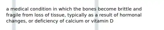 a medical condition in which the bones become brittle and fragile from loss of tissue, typically as a result of hormonal changes, or deficiency of calcium or vitamin D