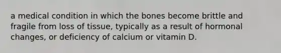 a medical condition in which the bones become brittle and fragile from loss of tissue, typically as a result of hormonal changes, or deficiency of calcium or vitamin D.