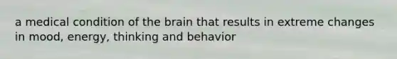 a medical condition of the brain that results in extreme changes in mood, energy, thinking and behavior