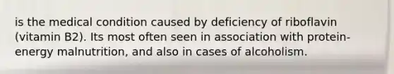 is the medical condition caused by deficiency of riboflavin (vitamin B2). Its most often seen in association with protein-energy malnutrition, and also in cases of alcoholism.