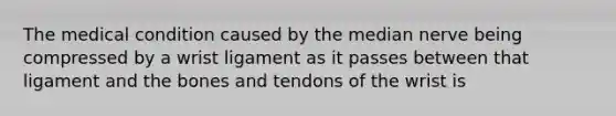 The medical condition caused by the median nerve being compressed by a wrist ligament as it passes between that ligament and the bones and tendons of the wrist is