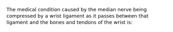 The medical condition caused by the median nerve being compressed by a wrist ligament as it passes between that ligament and the bones and tendons of the wrist is: