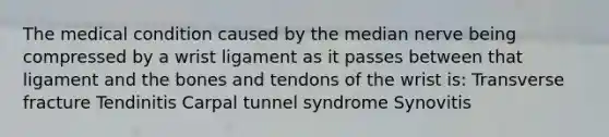 The medical condition caused by the median nerve being compressed by a wrist ligament as it passes between that ligament and the bones and tendons of the wrist is: Transverse fracture Tendinitis Carpal tunnel syndrome Synovitis