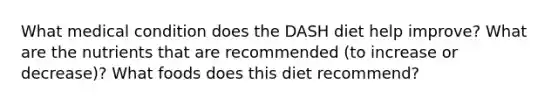 What medical condition does the DASH diet help improve? What are the nutrients that are recommended (to increase or decrease)? What foods does this diet recommend?