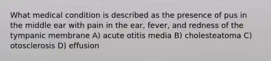 What medical condition is described as the presence of pus in the middle ear with pain in the ear, fever, and redness of the tympanic membrane A) acute otitis media B) cholesteatoma C) otosclerosis D) effusion