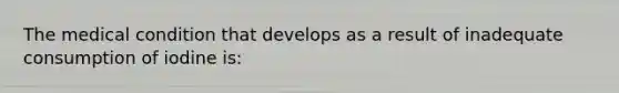 The medical condition that develops as a result of inadequate consumption of iodine is: