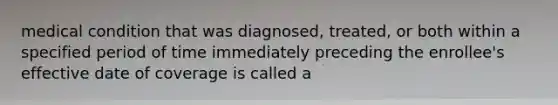 medical condition that was diagnosed, treated, or both within a specified period of time immediately preceding the enrollee's effective date of coverage is called a