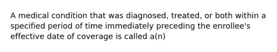 A medical condition that was diagnosed, treated, or both within a specified period of time immediately preceding the enrollee's effective date of coverage is called a(n)