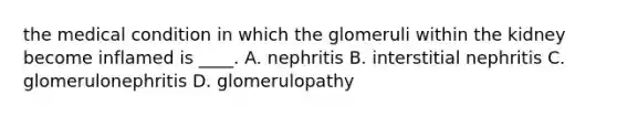 the medical condition in which the glomeruli within the kidney become inflamed is ____. A. nephritis B. interstitial nephritis C. glomerulonephritis D. glomerulopathy