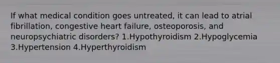 If what medical condition goes untreated, it can lead to atrial fibrillation, congestive heart failure, osteoporosis, and neuropsychiatric disorders? 1.Hypothyroidism 2.Hypoglycemia 3.Hypertension 4.Hyperthyroidism