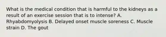 What is the medical condition that is harmful to the kidneys as a result of an exercise session that is to intense? A. Rhyabdomyolysis B. Delayed onset muscle soreness C. Muscle strain D. The gout