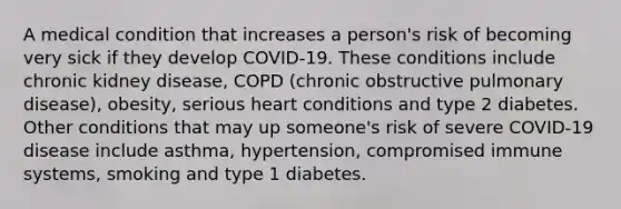 A medical condition that increases a person's risk of becoming very sick if they develop COVID-19. These conditions include chronic kidney disease, COPD (chronic obstructive pulmonary disease), obesity, serious heart conditions and type 2 diabetes. Other conditions that may up someone's risk of severe COVID-19 disease include asthma, hypertension, compromised immune systems, smoking and type 1 diabetes.