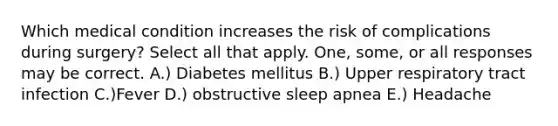 Which medical condition increases the risk of complications during surgery? Select all that apply. One, some, or all responses may be correct. A.) Diabetes mellitus B.) Upper respiratory tract infection C.)Fever D.) obstructive sleep apnea E.) Headache