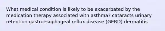 What medical condition is likely to be exacerbated by the medication therapy associated with asthma? cataracts urinary retention gastroesophageal reflux disease (GERD) dermatitis