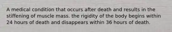 A medical condition that occurs after death and results in the stiffening of muscle mass. the rigidity of the body begins within 24 hours of death and disappears within 36 hours of death.