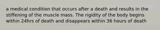 a medical condition that occurs after a death and results in the stiffening of the muscle mass. The rigidity of the body begins within 24hrs of death and disappears within 36 hours of death