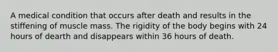 A medical condition that occurs after death and results in the stiffening of muscle mass. The rigidity of the body begins with 24 hours of dearth and disappears within 36 hours of death.