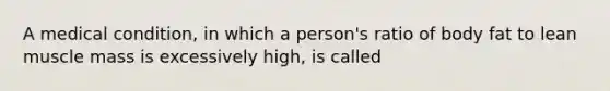 A medical condition, in which a person's ratio of body fat to lean muscle mass is excessively high, is called