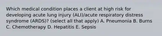 Which medical condition places a client at high risk for developing acute lung injury (ALI)/acute respiratory distress syndrome (ARDS)? (select all that apply) A. Pneumonia B. Burns C. Chemotherapy D. Hepatitis E. Sepsis