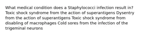 What medical condition does a Staphylococci infection result in? Toxic shock syndrome from the action of superantigens Dysentry from the action of superantigens Toxic shock syndrome from disabling of macrophages Cold sores from the infection of the trigeminal neurons