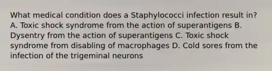 What medical condition does a Staphylococci infection result in? A. Toxic shock syndrome from the action of superantigens B. Dysentry from the action of superantigens C. Toxic shock syndrome from disabling of macrophages D. Cold sores from the infection of the trigeminal neurons