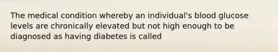 The medical condition whereby an individual's blood glucose levels are chronically elevated but not high enough to be diagnosed as having diabetes is called