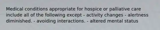 Medical conditions appropriate for hospice or palliative care include all of the following except - activity changes - alertness diminished. - avoiding interactions. - altered mental status