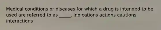 Medical conditions or diseases for which a drug is intended to be used are referred to as _____. indications actions cautions interactions