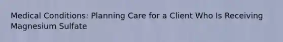 Medical Conditions: Planning Care for a Client Who Is Receiving Magnesium Sulfate