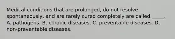 Medical conditions that are prolonged, do not resolve spontaneously, and are rarely cured completely are called _____. A. pathogens. B.​ ​chronic diseases. C. preventable diseases. D. non-preventable diseases.