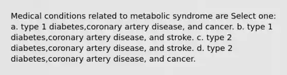 Medical conditions related to metabolic syndrome are Select one: a. type 1 diabetes,coronary artery disease, and cancer. b. type 1 diabetes,coronary artery disease, and stroke. c. type 2 diabetes,coronary artery disease, and stroke. d. type 2 diabetes,coronary artery disease, and cancer.