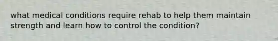 what medical conditions require rehab to help them maintain strength and learn how to control the condition?