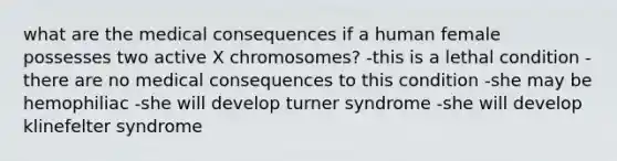 what are the medical consequences if a human female possesses two active X chromosomes? -this is a lethal condition -there are no medical consequences to this condition -she may be hemophiliac -she will develop turner syndrome -she will develop klinefelter syndrome