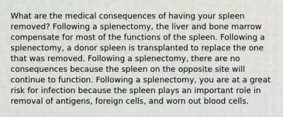 What are the medical consequences of having your spleen removed? Following a splenectomy, the liver and bone marrow compensate for most of the functions of the spleen. Following a splenectomy, a donor spleen is transplanted to replace the one that was removed. Following a splenectomy, there are no consequences because the spleen on the opposite site will continue to function. Following a splenectomy, you are at a great risk for infection because the spleen plays an important role in removal of antigens, foreign cells, and worn out blood cells.