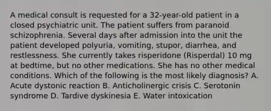 A medical consult is requested for a 32-year-old patient in a closed psychiatric unit. The patient suffers from paranoid schizophrenia. Several days after admission into the unit the patient developed polyuria, vomiting, stupor, diarrhea, and restlessness. She currently takes risperidone (Risperdal) 10 mg at bedtime, but no other medications. She has no other medical conditions. Which of the following is the most likely diagnosis? A. Acute dystonic reaction B. Anticholinergic crisis C. Serotonin syndrome D. Tardive dyskinesia E. Water intoxication