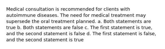 Medical consultation is recommended for clients with autoimmune diseases. The need for medical treatment may supersede the oral treatment planned. a. Both statements are true b. Both statements are false c. The first statement is true, and the second statement is false d. The first statement is false, and the second statement is true