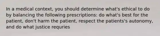 In a medical context, you should determine what's ethical to do by balancing the following prescriptions: do what's best for the patient, don't harm the patient, respect the patients's autonomy, and do what justice requries