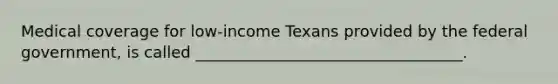 Medical coverage for low-income Texans provided by the federal government, is called __________________________________.