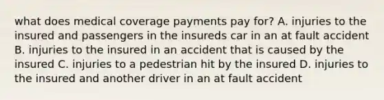 what does medical coverage payments pay for? A. injuries to the insured and passengers in the insureds car in an at fault accident B. injuries to the insured in an accident that is caused by the insured C. injuries to a pedestrian hit by the insured D. injuries to the insured and another driver in an at fault accident