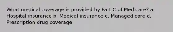 What medical coverage is provided by Part C of Medicare? a. Hospital insurance b. Medical insurance c. Managed care d. Prescription drug coverage