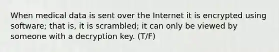 When medical data is sent over the Internet it is encrypted using software; that is, it is scrambled; it can only be viewed by someone with a decryption key. (T/F)