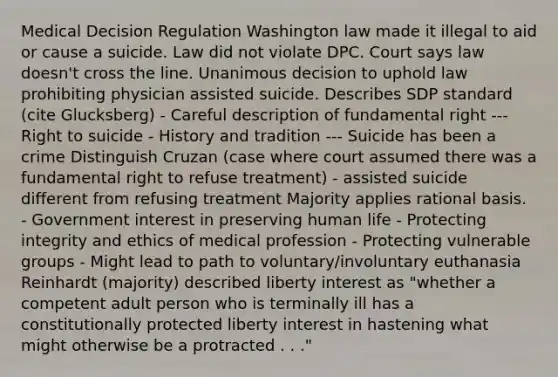 Medical Decision Regulation Washington law made it illegal to aid or cause a suicide. Law did not violate DPC. Court says law doesn't cross the line. Unanimous decision to uphold law prohibiting physician assisted suicide. Describes SDP standard (cite Glucksberg) - Careful description of fundamental right --- Right to suicide - History and tradition --- Suicide has been a crime Distinguish Cruzan (case where court assumed there was a fundamental right to refuse treatment) - assisted suicide different from refusing treatment Majority applies rational basis. - Government interest in preserving human life - Protecting integrity and ethics of medical profession - Protecting vulnerable groups - Might lead to path to voluntary/involuntary euthanasia Reinhardt (majority) described liberty interest as "whether a competent adult person who is terminally ill has a constitutionally protected liberty interest in hastening what might otherwise be a protracted . . ."