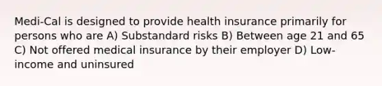 Medi-Cal is designed to provide health insurance primarily for persons who are A) Substandard risks B) Between age 21 and 65 C) Not offered medical insurance by their employer D) Low-income and uninsured