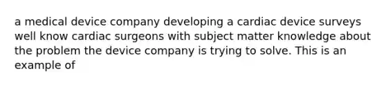 a medical device company developing a cardiac device surveys well know cardiac surgeons with subject matter knowledge about the problem the device company is trying to solve. This is an example of