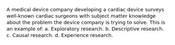 A medical device company developing a cardiac device surveys well-known cardiac surgeons with subject matter knowledge about the problem the device company is trying to solve. This is an example of: a. Exploratory research. b. Descriptive research. c. Causal research. d. Experience research.