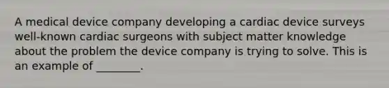 A medical device company developing a cardiac device surveys well-known cardiac surgeons with subject matter knowledge about the problem the device company is trying to solve. This is an example of ________.