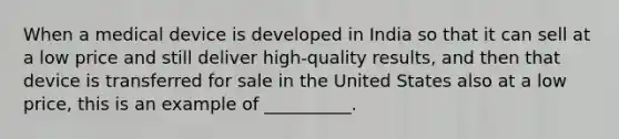 When a medical device is developed in India so that it can sell at a low price and still deliver high-quality results, and then that device is transferred for sale in the United States also at a low price, this is an example of __________.