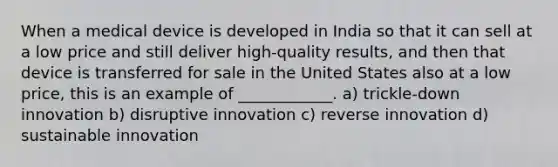 When a medical device is developed in India so that it can sell at a low price and still deliver high-quality results, and then that device is transferred for sale in the United States also at a low price, this is an example of ____________. a) trickle-down innovation b) disruptive innovation c) reverse innovation d) sustainable innovation