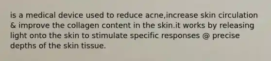 is a medical device used to reduce acne,increase skin circulation & improve the collagen content in the skin.it works by releasing light onto the skin to stimulate specific responses @ precise depths of the skin tissue.