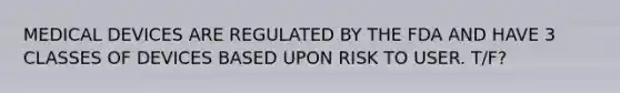 MEDICAL DEVICES ARE REGULATED BY THE FDA AND HAVE 3 CLASSES OF DEVICES BASED UPON RISK TO USER. T/F?